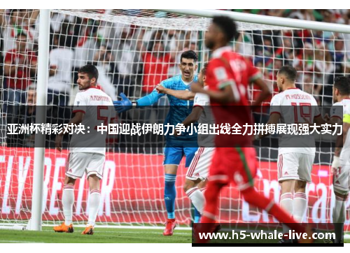 亚洲杯精彩对决:中国迎战伊朗力争小组出线全力拼搏展现强大实力